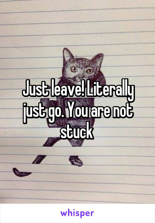 Just leave! Literally just go. You are not stuck 