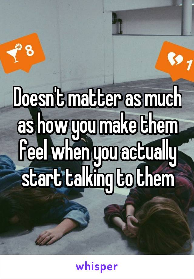 Doesn't matter as much as how you make them feel when you actually start talking to them