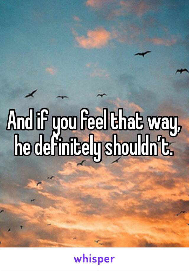 And if you feel that way, he definitely shouldn’t.