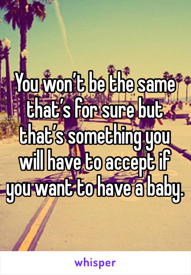 You won’t be the same that’s for sure but that’s something you will have to accept if you want to have a baby.