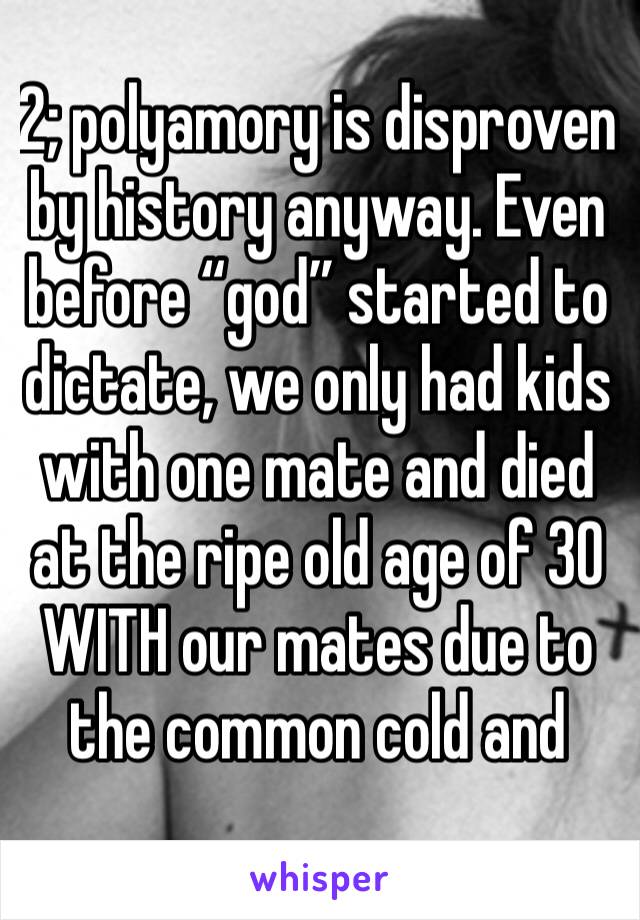 2; polyamory is disproven by history anyway. Even before “god” started to dictate, we only had kids with one mate and died at the ripe old age of 30 WITH our mates due to the common cold and 