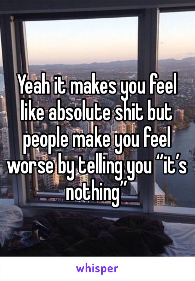 Yeah it makes you feel like absolute shit but people make you feel worse by telling you “it’s nothing”