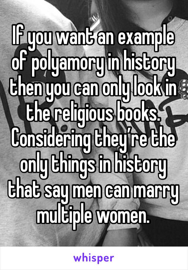 If you want an example of polyamory in history then you can only look in the religious books. Considering they’re the only things in history that say men can marry multiple women.