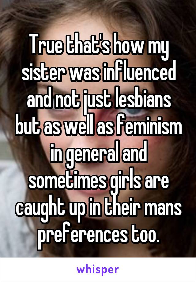 True that's how my sister was influenced and not just lesbians but as well as feminism in general and sometimes girls are caught up in their mans preferences too.