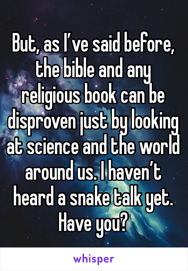 But, as I’ve said before, the bible and any religious book can be disproven just by looking at science and the world around us. I haven’t heard a snake talk yet. Have you? 