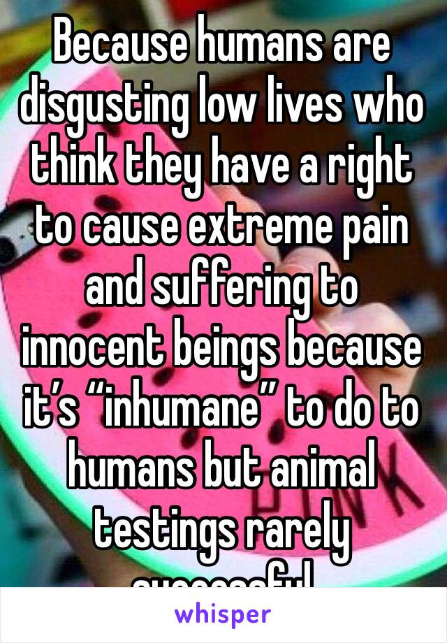 Because humans are disgusting low lives who think they have a right to cause extreme pain and suffering to innocent beings because it’s “inhumane” to do to humans but animal testings rarely successful