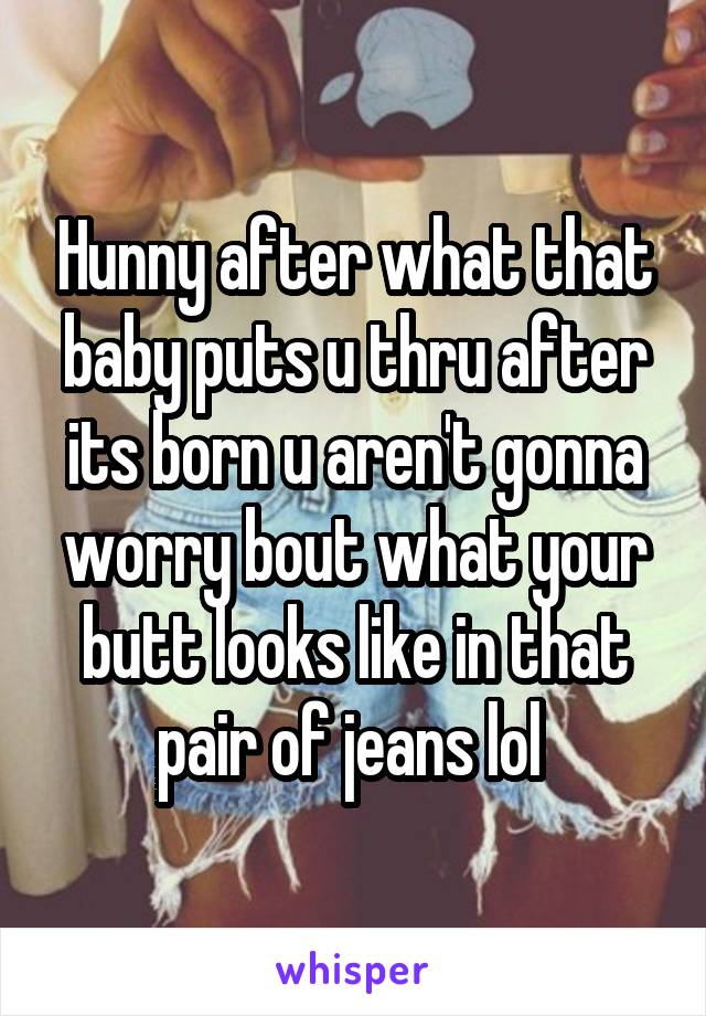 Hunny after what that baby puts u thru after its born u aren't gonna worry bout what your butt looks like in that pair of jeans lol 