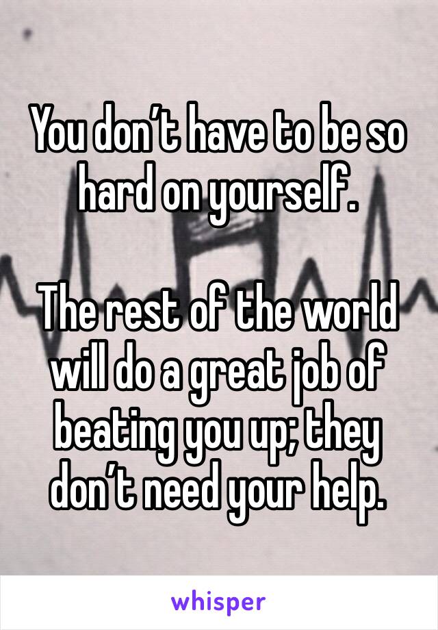 You don’t have to be so hard on yourself.

The rest of the world will do a great job of beating you up; they don’t need your help.