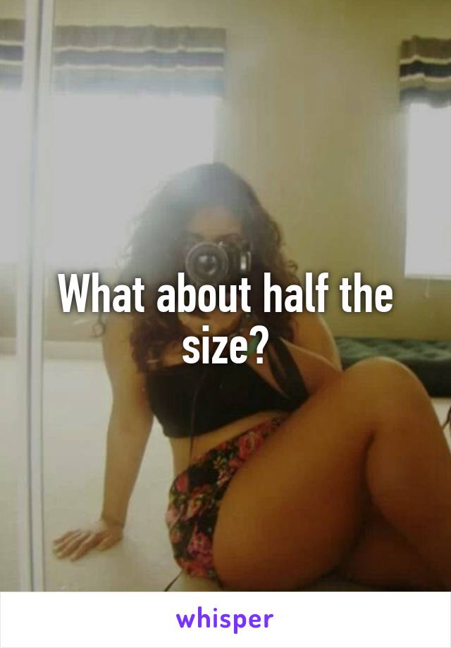 What about half the size?