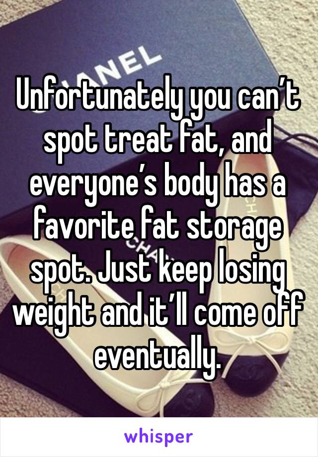 Unfortunately you can’t spot treat fat, and everyone’s body has a favorite fat storage spot. Just keep losing weight and it’ll come off eventually.