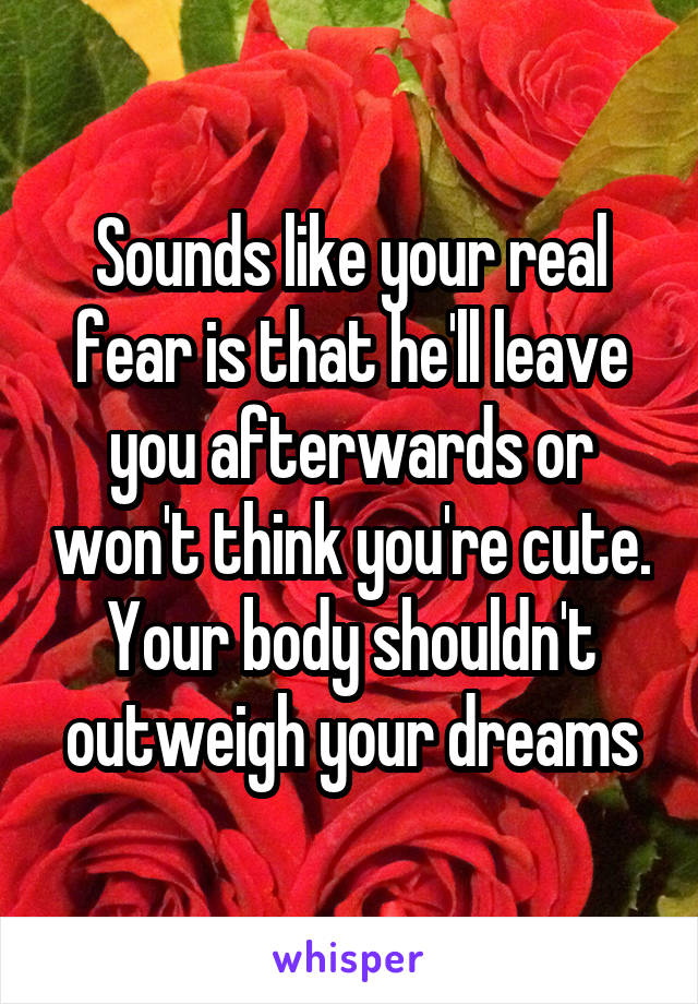 Sounds like your real fear is that he'll leave you afterwards or won't think you're cute. Your body shouldn't outweigh your dreams