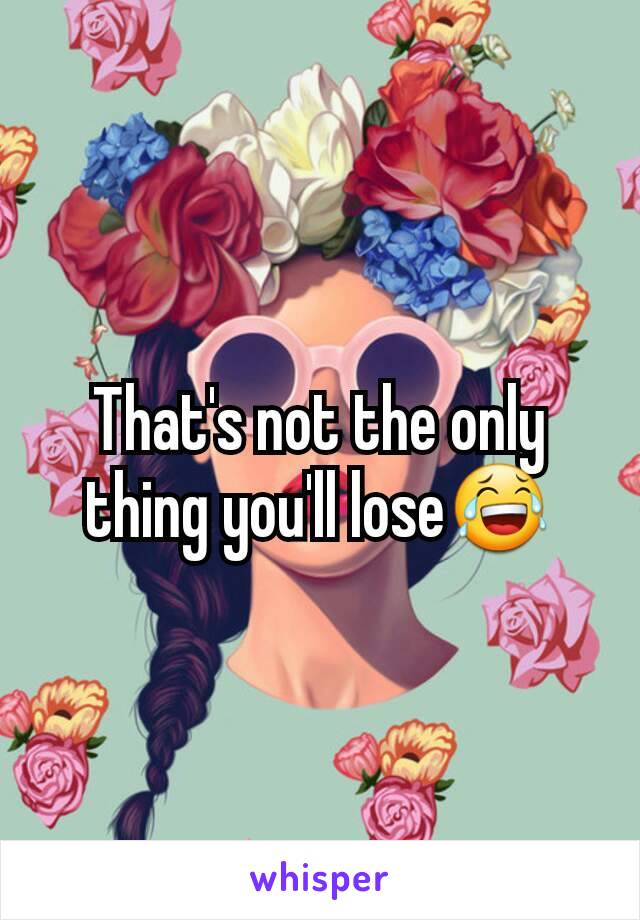 That's not the only thing you'll lose😂