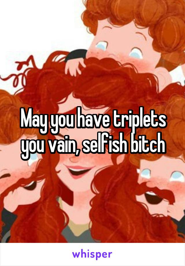 May you have triplets you vain, selfish bitch