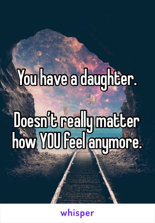 You have a daughter.

Doesn’t really matter how YOU feel anymore.