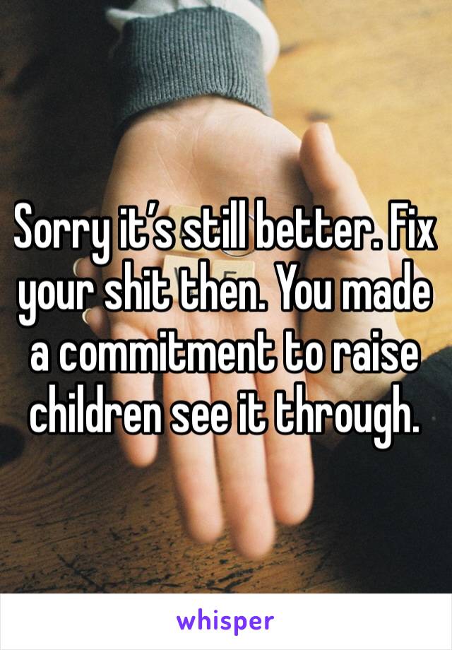 Sorry it’s still better. Fix your shit then. You made a commitment to raise children see it through.