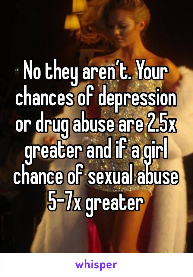No they aren’t. Your chances of depression or drug abuse are 2.5x greater and if a girl chance of sexual abuse 5-7x greater