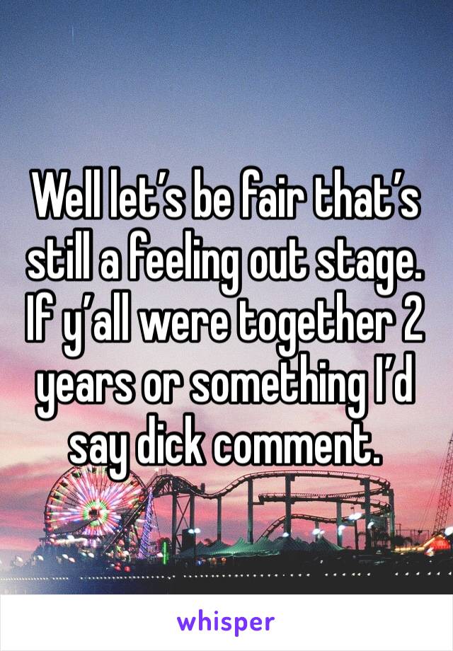 Well let’s be fair that’s still a feeling out stage. If y’all were together 2 years or something I’d say dick comment. 