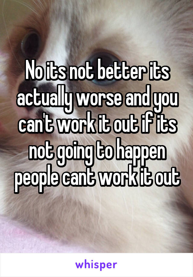 No its not better its actually worse and you can't work it out if its not going to happen people cant work it out 