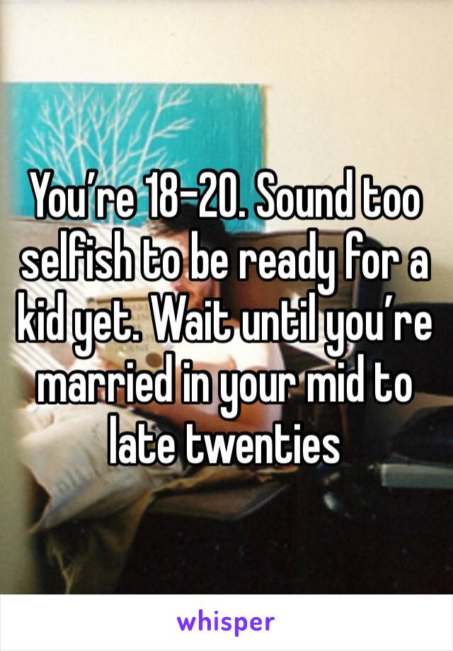 You’re 18-20. Sound too selfish to be ready for a kid yet. Wait until you’re married in your mid to late twenties