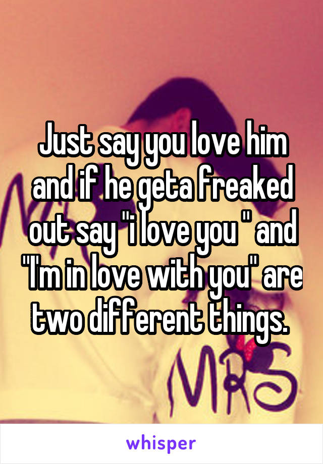 Just say you love him and if he geta freaked out say "i love you " and "I'm in love with you" are two different things. 
