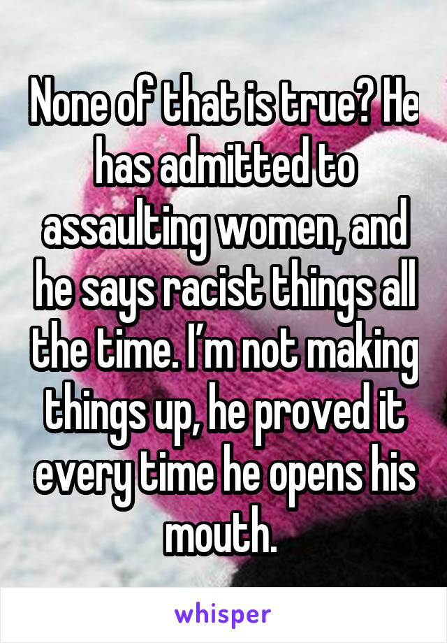 None of that is true? He has admitted to assaulting women, and he says racist things all the time. I’m not making things up, he proved it every time he opens his mouth. 
