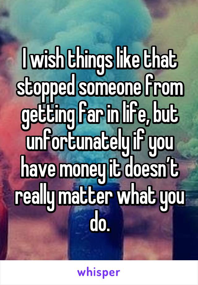 I wish things like that stopped someone from getting far in life, but unfortunately if you have money it doesn’t really matter what you do.