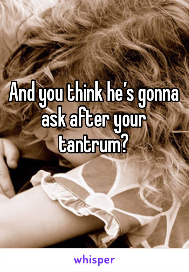 And you think he’s gonna ask after your tantrum?