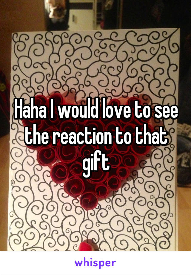 Haha I would love to see the reaction to that gift