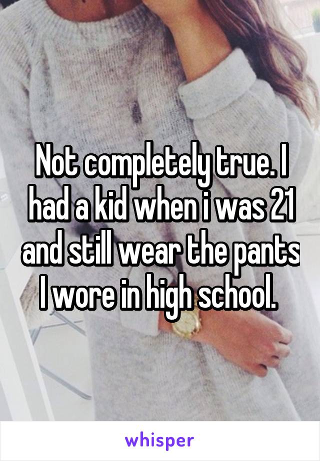 Not completely true. I had a kid when i was 21 and still wear the pants I wore in high school. 