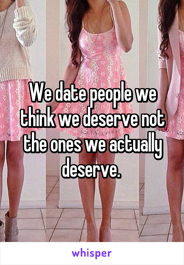 We date people we think we deserve not the ones we actually deserve. 