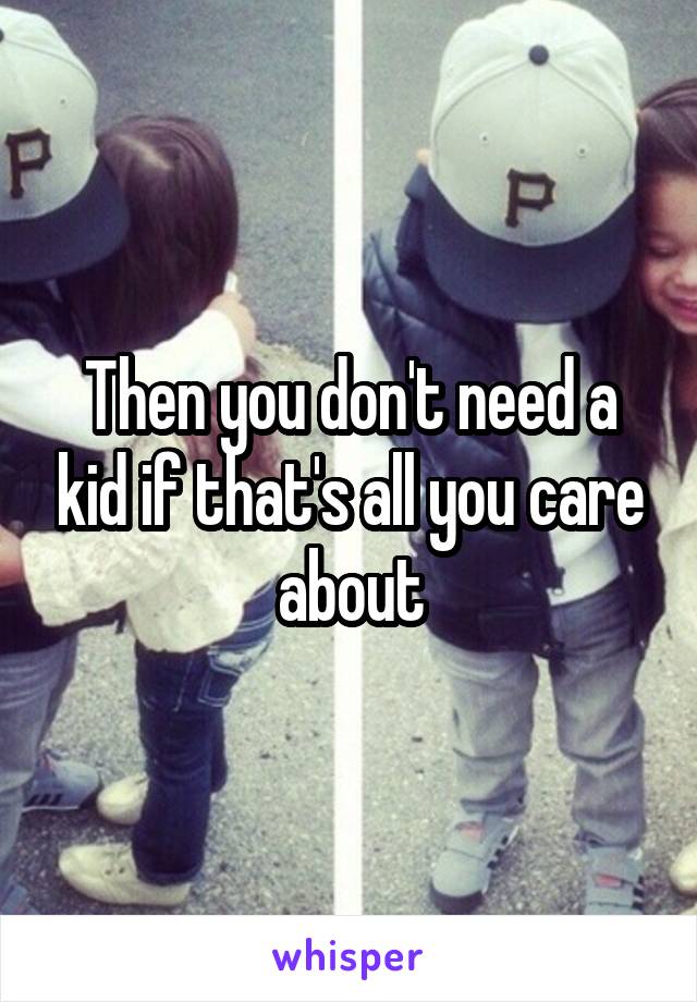 Then you don't need a kid if that's all you care about