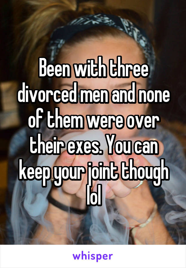 Been with three divorced men and none of them were over their exes. You can keep your joint though lol