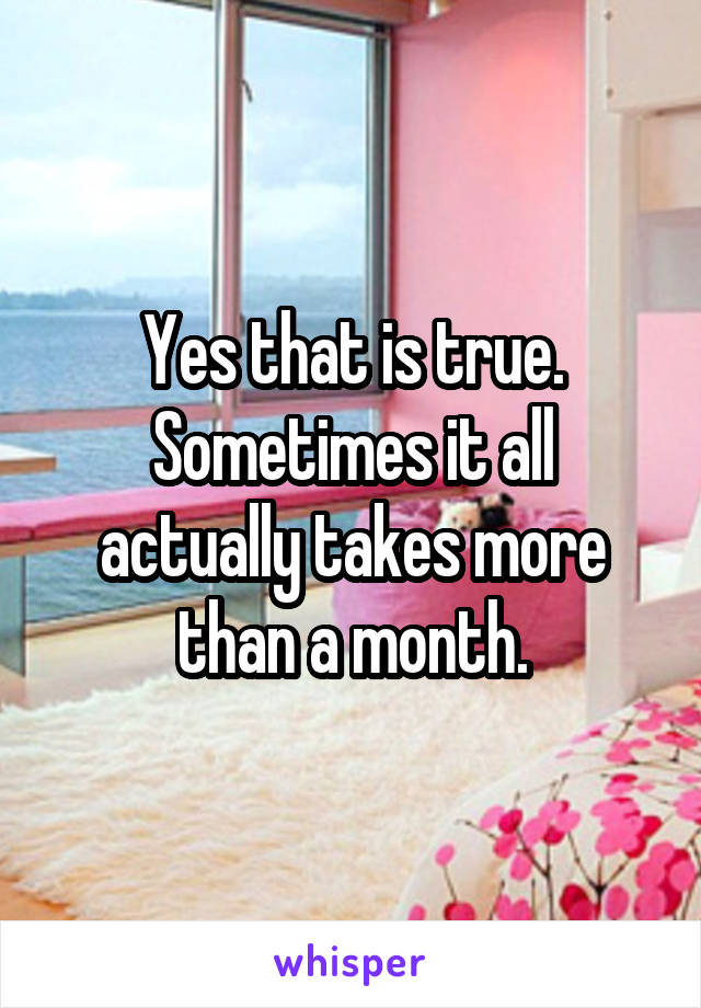 Yes that is true. Sometimes it all actually takes more than a month.