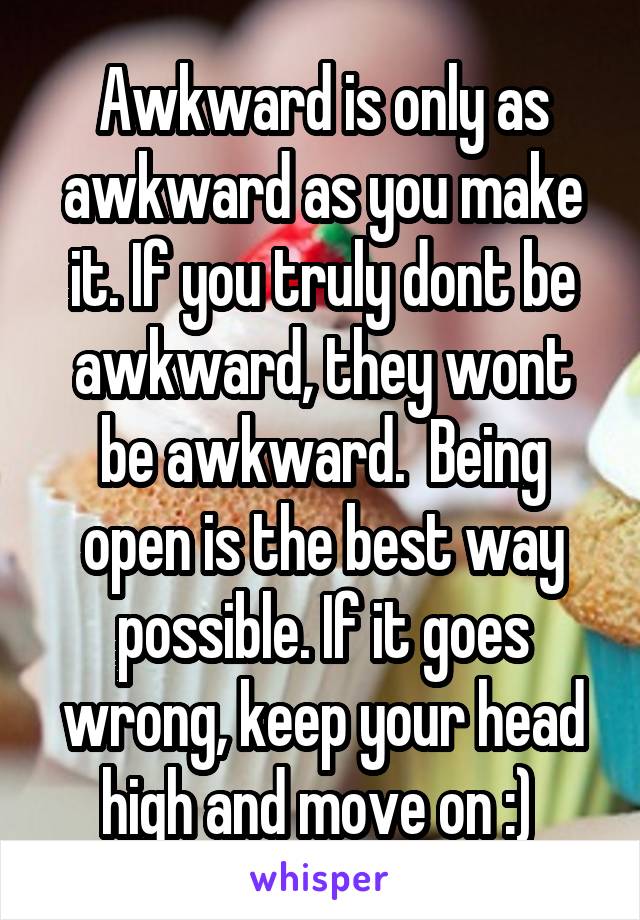 Awkward is only as awkward as you make it. If you truly dont be awkward, they wont be awkward.  Being open is the best way possible. If it goes wrong, keep your head high and move on :) 