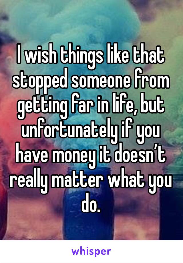 I wish things like that stopped someone from getting far in life, but unfortunately if you have money it doesn’t really matter what you do.