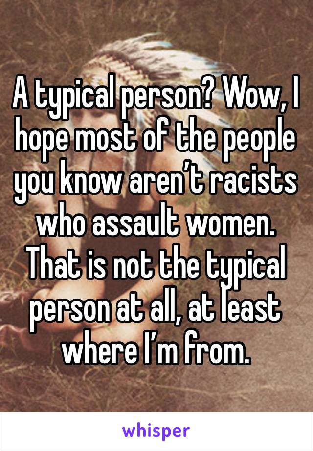 A typical person? Wow, I hope most of the people you know aren’t racists who assault women. That is not the typical person at all, at least where I’m from.