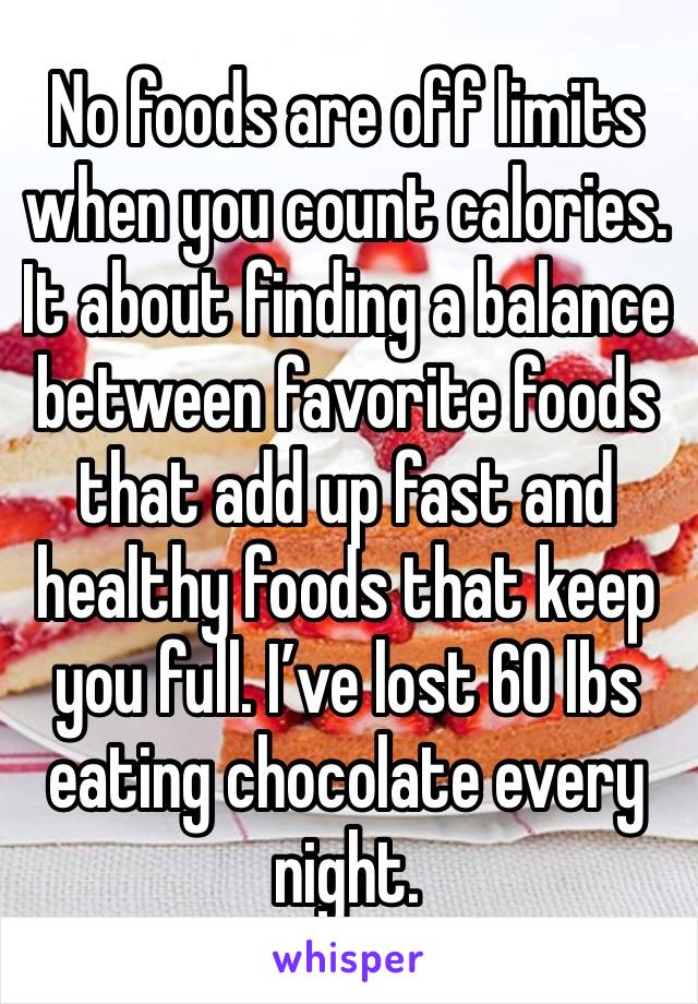No foods are off limits when you count calories. It about finding a balance between favorite foods that add up fast and healthy foods that keep you full. I’ve lost 60 lbs eating chocolate every night.