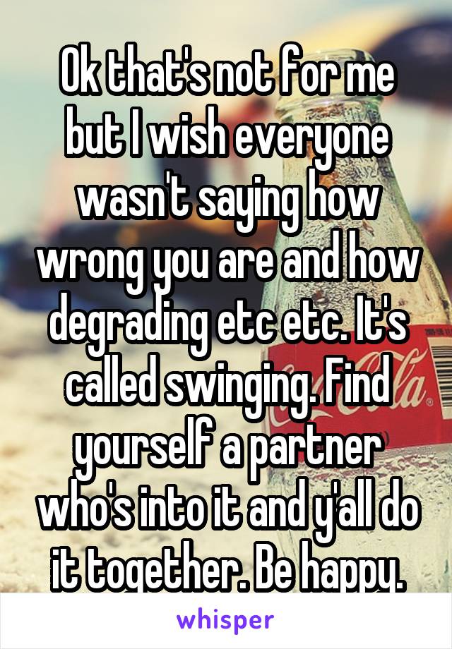 Ok that's not for me but I wish everyone wasn't saying how wrong you are and how degrading etc etc. It's called swinging. Find yourself a partner who's into it and y'all do it together. Be happy.