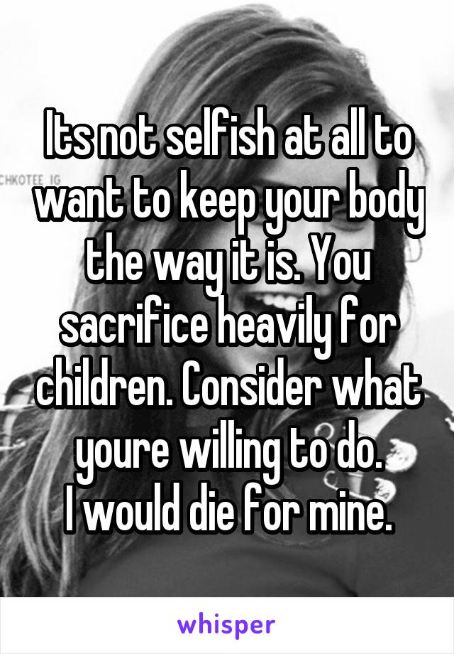 Its not selfish at all to want to keep your body the way it is. You sacrifice heavily for children. Consider what youre willing to do.
I would die for mine.