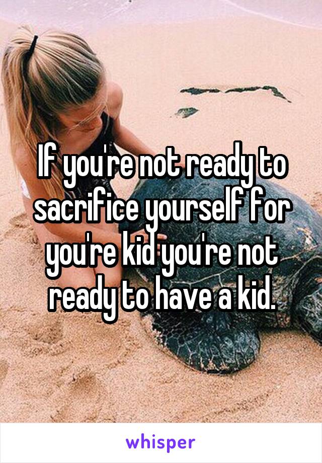 If you're not ready to sacrifice yourself for you're kid you're not ready to have a kid.