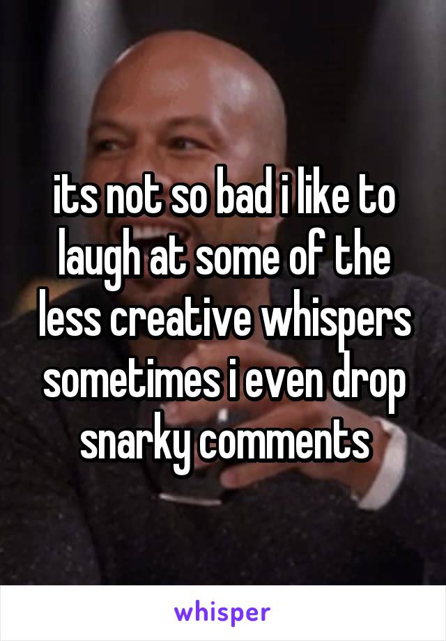its not so bad i like to laugh at some of the less creative whispers sometimes i even drop snarky comments