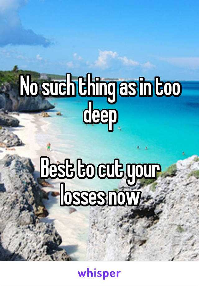 No such thing as in too deep

Best to cut your losses now