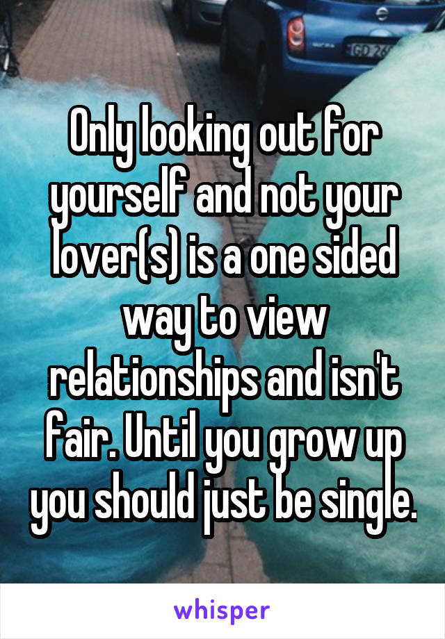 Only looking out for yourself and not your lover(s) is a one sided way to view relationships and isn't fair. Until you grow up you should just be single.