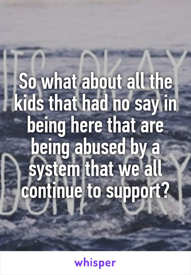 So what about all the kids that had no say in being here that are being abused by a system that we all continue to support?