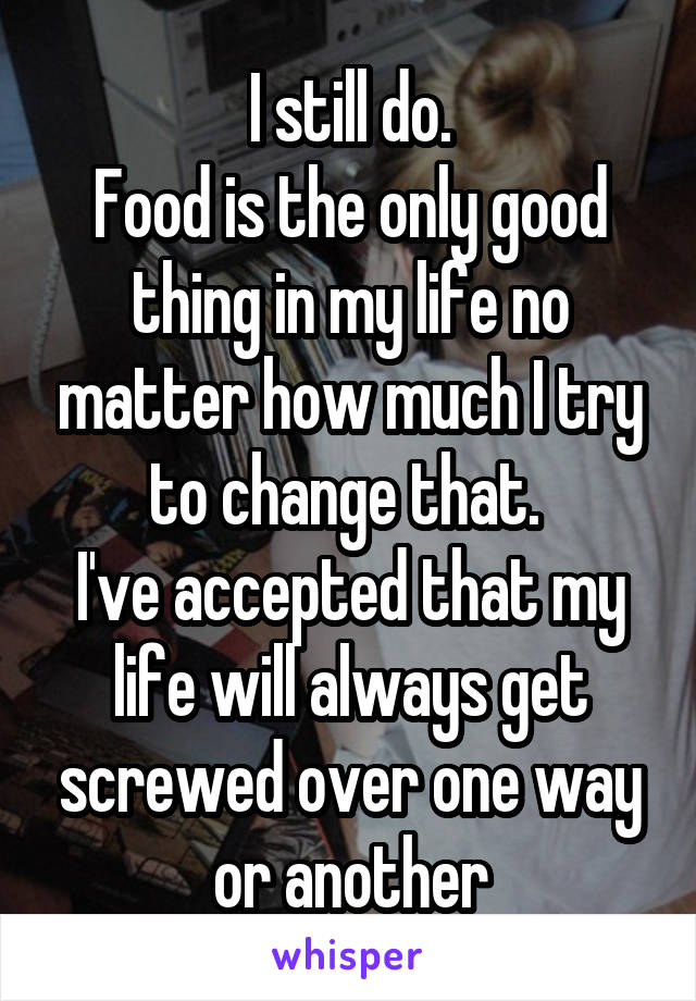 I still do.
Food is the only good thing in my life no matter how much I try to change that. 
I've accepted that my life will always get screwed over one way or another