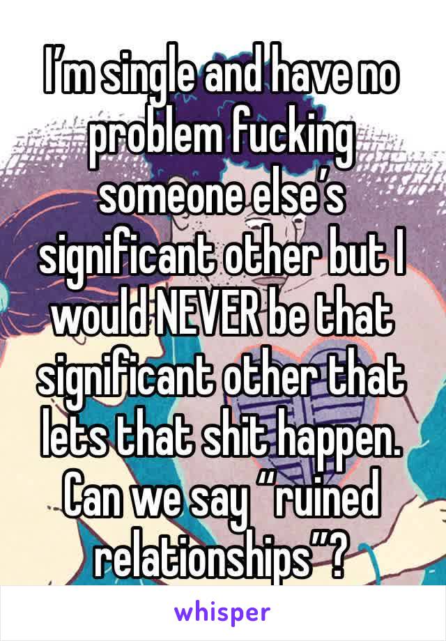 I’m single and have no problem fucking someone else’s significant other but I would NEVER be that significant other that lets that shit happen. Can we say “ruined relationships”?