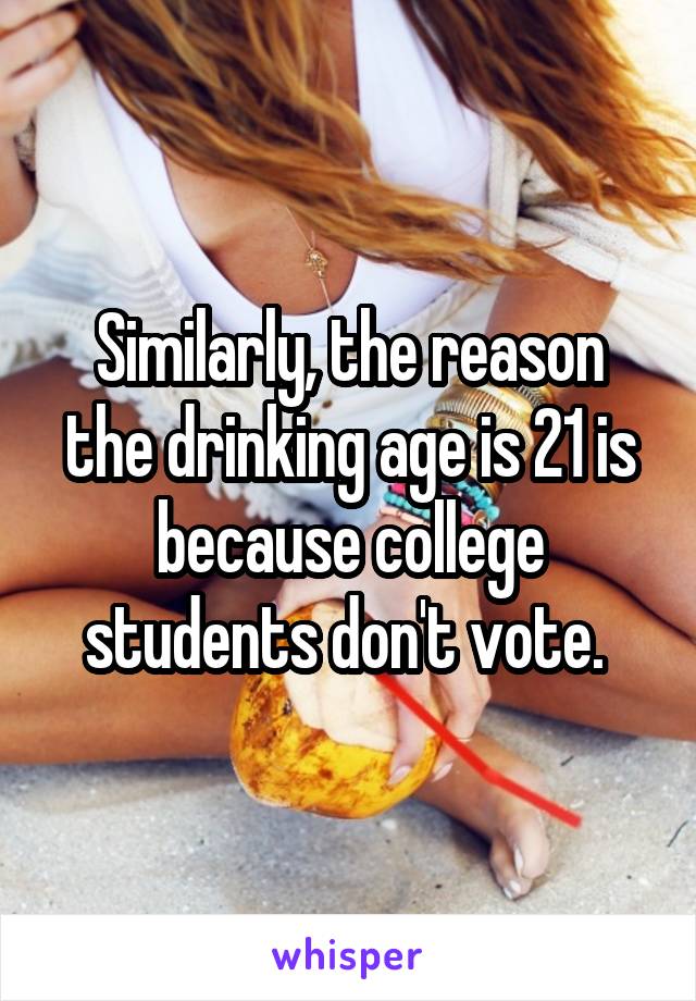 Similarly, the reason the drinking age is 21 is because college students don't vote. 