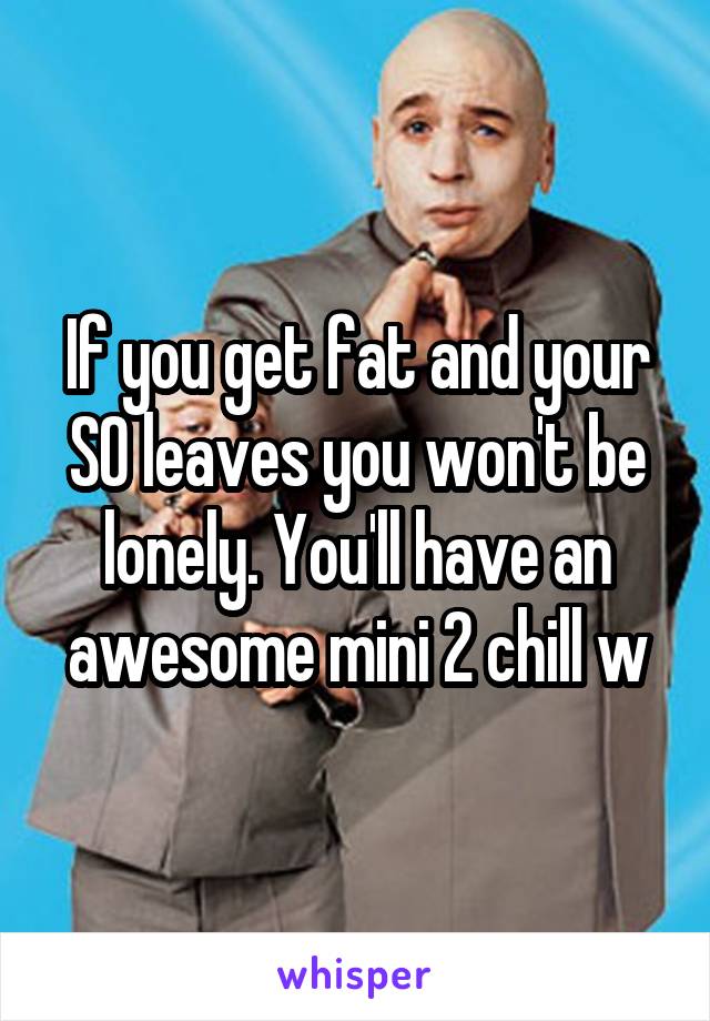 If you get fat and your SO leaves you won't be lonely. You'll have an awesome mini 2 chill w