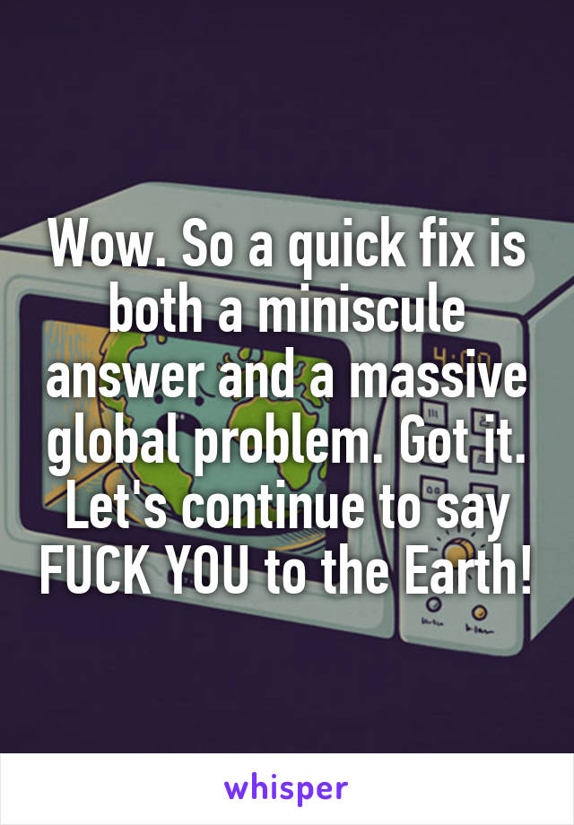 Wow. So a quick fix is both a miniscule answer and a massive global problem. Got it. Let's continue to say FUCK YOU to the Earth!