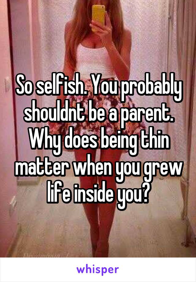 So selfish. You probably shouldnt be a parent. Why does being thin matter when you grew life inside you?